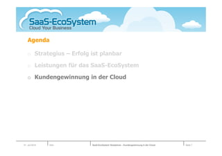 Agenda

   o Strategius – Erfolg ist planbar

   o Leistungen für das SaaS-EcoSystem

   o Kundengewinnung in der Cloud




01. Juli 2010   Köln     SaaS-EcoSystem Roadshow – Kundengewinnung in der Cloud   Seite 7
 