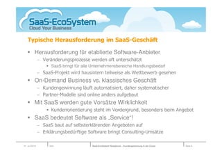 Typische Herausforderung im SaaS-Geschäft

           Herausforderung für etablierte Software-Anbieter
                − Veränderungsprozesse werden oft unterschätzt
                      SaaS bringt für alle Unternehmensbereiche Handlungsbedarf
                − SaaS-Projekt wird hausintern teilweise als Wettbewerb gesehen
           On-Demand Business vs. klassisches Geschäft
                − Kundengewinnung läuft automatisiert, daher systematischer
                − Partner-Modelle sind online anders aufgebaut
           Mit SaaS werden gute Vorsätze Wirklichkeit
                      Kundenorientierung steht im Vordergrund, besonders beim Angebot
           SaaS bedeutet Software als „Service“!
                − SaaS baut auf selbsterklärenden Angeboten auf
                − Erklärungsbedürftige Software bringt Consulting-Umsätze

01. Juli 2010        Köln                 SaaS-EcoSystem Roadshow – Kundengewinnung in der Cloud   Seite 8
 