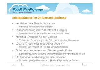 Erfolgsfaktoren im On-Demand-Business

           Verstehen, was Kunden brauchen
                − Passende Angebote Online anbieten
           Leadgenerierung über das Internet (Google)
                − Webseite mit funktionierendem Online-Sales-Prozess
           Attraktives Angebot für den Einstieg
                − Testversion für eine begrenzte Zeit oder kostenlose Basisversion
           Lösung für schnelles produktives Arbeiten
                − Wichtig: Das Produkt ist Teil des Verkaufsprozesses
           Einfache, transparente und überzeugende Preise
                − Keine Hürde, keine Bindung, Transaktionsbasierte Abrechnung ist fair
           Strukturierte Bearbeitung von Interessenten
                − Schneller, persönlicher Kontakt, Regelmäßige wertvolle E-Mails
01. Juli 2010        Köln                SaaS-EcoSystem Roadshow – Kundengewinnung in der Cloud   Seite 9
 