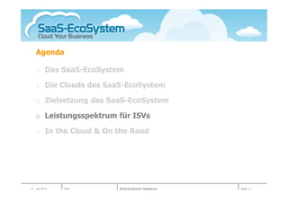 Agenda

   o Das SaaS-EcoSystem

   o Die Clouds des SaaS-EcoSystem

   o Zielsetzung des SaaS-EcoSystem

   o Leistungsspektrum für ISVs

   o In the Cloud & On the Road




01. Juli 2010   Köln   SaaS-EcoSystem Roadshow   Seite 11
 