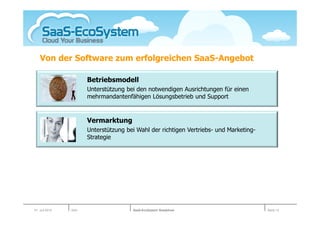 Von der Software zum erfolgreichen SaaS-Angebot

                       Betriebsmodell
                       Unterstützung bei den notwendigen Ausrichtungen für einen
                       mehrmandantenfähigen Lösungsbetrieb und Support


                       Vermarktung
                       Unterstützung bei Wahl der richtigen Vertriebs- und Marketing-
                       Strategie




01. Juli 2010   Köln                   SaaS-EcoSystem Roadshow                          Seite 13
 