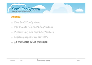 Agenda

   o Das SaaS-EcoSystem

   o Die Clouds des SaaS-EcoSystem

   o Zielsetzung des SaaS-EcoSystem

   o Leistungsspektrum für ISVs

   o In the Cloud & On the Road




01. Juli 2010   Köln   SaaS-EcoSystem Roadshow   Seite 15
 