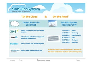 "In the Cloud                     &             On the Road"

                       Treffen Sie uns im                                  SaaS-EcoSystem
                          Social Web                                       Roadshow 2010

                https://www.xing.com/net/saasec                             14.06.2010    Berlin
                osystem
                                                                            16.06.2010    Hamburg
                                                                            29.06.2010    Frankfurt a.M.
                http://www.linkedin.com/groups?
                                                                            01.07.2010    Köln
                gid=2790741&about=
                                                                            08.07.2010    Ehningen
                                                                            14.07.2010    München
                http://twitter.com/saasecosystem



                                                         21.06.2010 SaaS-EcoSystem Impulse - Werden Sie
                http://www.saasecosystem.org
                                                         Teil eines EcoSystems für SaaS & Cloud-Computing




01. Juli 2010   Köln                   SaaS-EcoSystem Roadshow                                     Seite 16
 
