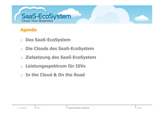 Agenda

   o Das SaaS-EcoSystem

   o Die Clouds des SaaS-EcoSystem

   o Zielsetzung des SaaS-EcoSystem

   o Leistungsspektrum für ISVs

   o In the Cloud & On the Road




01. Juli 2010   Köln   SaaS-EcoSystem Roadshow   Seite 3
 