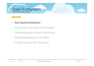 Agenda

   o Das SaaS-EcoSystem

   o Die Clouds des SaaS-EcoSystem

   o Zielsetzung des SaaS-EcoSystem

   o Leistungsspektrum für ISVs

   o In the Cloud & On the Road




01. Juli 2010   Köln   SaaS-EcoSystem Roadshow   Seite 4
 