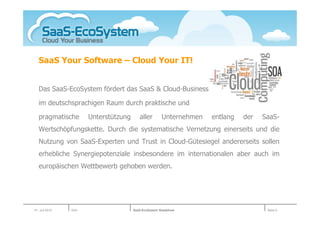 SaaS Your Software – Cloud Your IT!


   Das SaaS-EcoSystem fördert das SaaS & Cloud-Business

   im deutschsprachigen Raum durch praktische und

   pragmatische        Unterstützung      aller       Unternehmen   entlang   der   SaaS-
   Wertschöpfungskette. Durch die systematische Vernetzung einerseits und die
   Nutzung von SaaS-Experten und Trust in Cloud-Gütesiegel andererseits sollen
   erhebliche Synergiepotenziale insbesondere im internationalen aber auch im
   europäischen Wettbewerb gehoben werden.




01. Juli 2010   Köln                   SaaS-EcoSystem Roadshow                       Seite 5
 