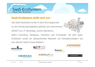 SaaS-EcoSystem stellt sich vor:
   Das SaaS-EcoSystem wurde im April 2010 gegründet.

   Zu den Gründungsmitgliedern gehören die Unternehmen

   GROUP Live, IT Advantage, Lemon Operations,

   NetCo Consulting, Strategius, StoneOne und X-Integrate. Mit dem SaaS-
   EcoSystem wurde ein übergreifendes Netzwerk von Kompetenzträgern aus
   dem Bereich SaaS & Cloud etabliert.




01. Juli 2010   Köln             SaaS-EcoSystem Roadshow            Seite 6
 
