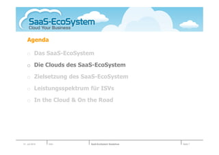 Agenda

   o Das SaaS-EcoSystem

   o Die Clouds des SaaS-EcoSystem

   o Zielsetzung des SaaS-EcoSystem

   o Leistungsspektrum für ISVs

   o In the Cloud & On the Road




01. Juli 2010   Köln   SaaS-EcoSystem Roadshow   Seite 7
 