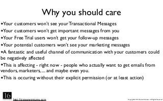 http://sixteenventures.com Copyright© 2013 SixteenVentures. All Rights Reserved
Why you should care
★Your customers won’t see your Transactional Messages
★Your customers won’t get important messages from you
★Your Free Trial users won’t get your follow-up messages
★Your potential customers won’t see your marketing messages
★A fantastic and useful channel of communication with your customers could
be negatively affected
★This is affecting - right now - people who actually want to get emails from
vendors, marketers,.... and maybe even you.
★This is occuring without their explicit permission (or at least action)
 