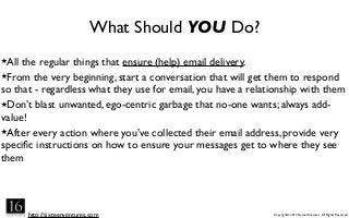 http://sixteenventures.com Copyright© 2013 SixteenVentures. All Rights Reserved
What Should YOU Do?
★All the regular things that ensure (help) email delivery.
★From the very beginning, start a conversation that will get them to respond
so that - regardless what they use for email, you have a relationship with them
★Don’t blast unwanted, ego-centric garbage that no-one wants; always add-
value!
★After every action where you’ve collected their email address, provide very
speciﬁc instructions on how to ensure your messages get to where they see
them
 