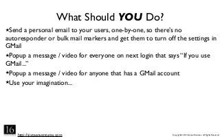 http://sixteenventures.com Copyright© 2013 SixteenVentures. All Rights Reserved
What Should YOU Do?
★Send a personal email to your users, one-by-one, so there’s no
autoresponder or bulk mail markers and get them to turn off the settings in
GMail
★Popup a message / video for everyone on next login that says “If you use
GMail...”
★Popup a message / video for anyone that has a GMail account
★Use your imagination...
 