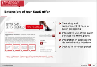 Extension of our SaaS offer Cleansing and enhancement of data in batch processing Interactive use of the Batch Services via HTML pages Integration in applications via Web-Service interface Display in in-house portal  http://www.data-quality-on-demand.com/ 