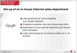 Set-up of an in-house Internet sales department Lead generation for online marketing  (e.g. Google AdWords) Prospective customer care via in-house sales office Exploitation of new customer segments (and making them profitable) Leads and branding for on-premise solution as a "by-product" 