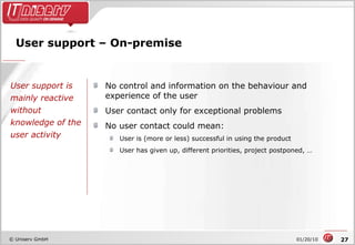User support – On-premise No control and information on the behaviour and experience of the user User contact only for exceptional problems No user contact could mean: User is (more or less) successful in using the product User has given up, different priorities, project postponed, … User support is mainly reactive without knowledge of the user activity 
