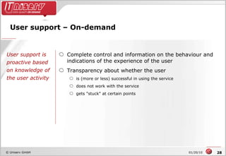 User support – On-demand Complete control and information on the behaviour and indications of the experience of the user Transparency about whether the user is (more or less) successful in using the service does not work with the service gets "stuck" at certain points User support is proactive based on knowledge of the user activity 