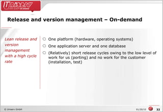 Release and version management – On-demand One platform (hardware, operating systems) One application server and one database (Relatively) short release cycles owing to the low level of work for us (porting) and no work for the customer (installation, test) Lean release and version management with a high cycle rate 
