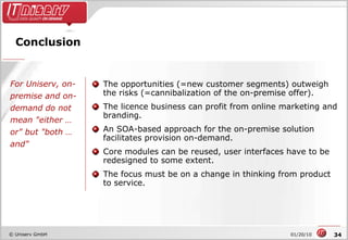 Conclusion The opportunities (=new customer segments) outweigh the risks (=cannibalization of the on-premise offer).  The licence business can profit from online marketing and branding. An SOA-based approach for the on-premise solution facilitates provision on-demand. Core modules can be reused, user interfaces have to be redesigned to some extent. The focus must be on a change in thinking from product to service. For Uniserv, on-premise and on-demand do not mean "either … or" but "both … and" 