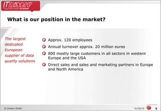 What is our position in the market? Approx. 120 employees Annual turnover approx. 20 million euros 800 mostly large customers in all sectors in western Europe and the USA Direct sales and sales and marketing partners in Europe  and North America The largest dedicated European supplier of data quality solutions 