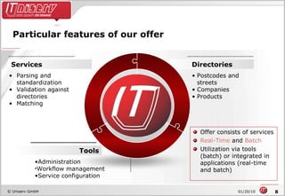 Particular features of our offer SCNE Directories Postcodes and streets Companies Products Services Parsing and standardization Validation against directories Matching Tools Administration Workflow management Service configuration Offer consists of services Real-Time  and  Batch Utilization via tools (batch) or integrated in applications (real-time and batch) 