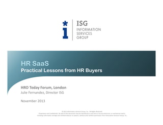 HR SaaS
Practical Lessons from HR Buyers

HRO Today Forum, London
Julie Fernandez, Director ISG
November 2013
© 2013 Information Services Group, Inc. All Rights Reserved.
Proprietary and Confidential. No part of this document may be reproduced in any form or by any electronic or mechanical means,
including information storage and retrieval devices or systems, without prior written permission from Information Services Group, Inc.

 