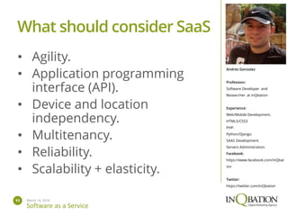 March 14, 201411
Software as a Service
Andres Gonzalez
Profession:
Software Developer and
Researcher at inQbation
Experience:
Web/Mobile Development.
HTML5/CSS3
PHP.
Python/Django.
SAAS Development.
Servers Administration.
Facebook:
https://www.facebook.com/inQbat
ion
Twitter:
https://twitter.com/inQbation
• Agility.
• Application programming
interface (API).
• Device and location
independency.
• Multitenancy.
• Reliability.
• Scalability + elasticity.
What should consider SaaS
 