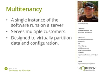 March 14, 201412
Software as a Service
Andres Gonzalez
Profession:
Software Developer and
Researcher at inQbation
Experience:
Web/Mobile Development.
HTML5/CSS3
PHP.
Python/Django.
SAAS Development.
Servers Administration.
Facebook:
https://www.facebook.com/inQbat
ion
Twitter:
https://twitter.com/inQbation
• A single instance of the
software runs on a server.
• Serves multiple customers.
• Designed to virtually partition
data and configuration.
Multitenancy
 