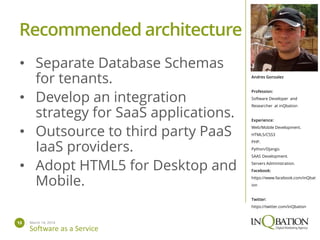 March 14, 201413
Software as a Service
Andres Gonzalez
Profession:
Software Developer and
Researcher at inQbation
Experience:
Web/Mobile Development.
HTML5/CSS3
PHP.
Python/Django.
SAAS Development.
Servers Administration.
Facebook:
https://www.facebook.com/inQbat
ion
Twitter:
https://twitter.com/inQbation
• Separate Database Schemas
for tenants.
• Develop an integration
strategy for SaaS applications.
• Outsource to third party PaaS
IaaS providers.
• Adopt HTML5 for Desktop and
Mobile.
Recommended architecture
 
