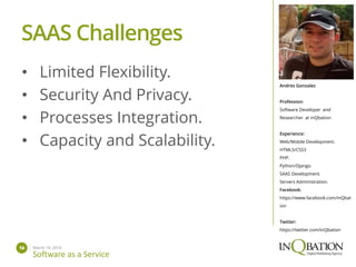 March 14, 201416
Software as a Service
Andres Gonzalez
Profession:
Software Developer and
Researcher at inQbation
Experience:
Web/Mobile Development.
HTML5/CSS3
PHP.
Python/Django.
SAAS Development.
Servers Administration.
Facebook:
https://www.facebook.com/inQbat
ion
Twitter:
https://twitter.com/inQbation
• Limited Flexibility.
• Security And Privacy.
• Processes Integration.
• Capacity and Scalability.
SAAS Challenges
 