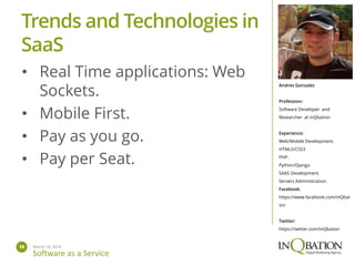 March 14, 201418
Software as a Service
Andres Gonzalez
Profession:
Software Developer and
Researcher at inQbation
Experience:
Web/Mobile Development.
HTML5/CSS3
PHP.
Python/Django.
SAAS Development.
Servers Administration.
Facebook:
https://www.facebook.com/inQbat
ion
Twitter:
https://twitter.com/inQbation
• Real Time applications: Web
Sockets.
• Mobile First.
• Pay as you go.
• Pay per Seat.
Trends and Technologies in
SaaS
 