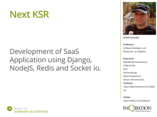 March 14, 201419
Software as a Service
Andres Gonzalez
Profession:
Software Developer and
Researcher at inQbation
Experience:
Web/Mobile Development.
HTML5/CSS3
PHP.
Python/Django.
SAAS Development.
Servers Administration.
Facebook:
https://www.facebook.com/inQbat
ion
Twitter:
https://twitter.com/inQbation
Development of SaaS
Application using Django,
NodeJS, Redis and Socket io.
Next KSR
 