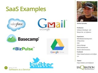 March 14, 20146
Software as a Service
Andres Gonzalez
Profession:
Software Developer and
Researcher at inQbation
Experience:
Web/Mobile Development.
HTML5/CSS3
PHP.
Python/Django.
SAAS Development.
Servers Administration.
Facebook:
https://www.facebook.com/inQbat
ion
Twitter:
https://twitter.com/inQbation
SaaS Examples
 