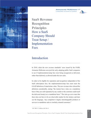 SaaS Revenue
       Recognition
       Principles
       How a SaaS
       Company Should
       Treat Setup /
       Implementation
       Fees


       Introduction

       In 2010, when the new revenue standards1 were issued by the FASB,
       Armanino McKenna surveyed the early adopting public SaaS companies
       to see if implementation/setup fees were being recognized as delivered,
       rather than deferred, as allowed under the new rules.


       In order to be eligible for separation and recognition independent of the
       SaaS subscription fees, the implementation/setup fees must meet the
       GAAP definition of stand-alone value. The new revenue rules relaxed the
       definition considerably, stating “the item(s) have value on a standalone
       basis if they are sold separately by any vendor or the customer could resell
       the delivered item(s) on a standalone basis.” The rules go on to state that
       there does not have to be an observable market for the item(s), and later
       use the language, “any competitor’s largely interchangeable products or
       services in standalone sales to similarly situated customers.”


       1
           ASU 2009-13, Codified in ASC 605-25

                                                                                                 1
Saas Revenue Recognition Principles: How a SaaS Company Should Treat Setup/Implementation Fees
 