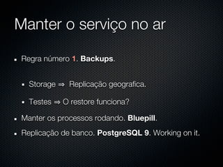 Manter o serviço no ar

 Regra número 1. Backups.


   Storage    Replicação geografica.

   Testes    O restore funciona?

 Manter os processos rodando. Bluepill.
 Replicação de banco. PostgreSQL 9. Working on it.
 