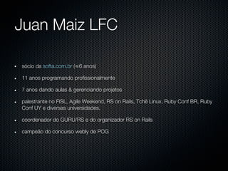 Juan Maiz LFC

sócio da softa.com.br (≈6 anos)

11 anos programando profissionalmente

7 anos dando aulas & gerenciando projetos

palestrante no FISL, Agile Weekend, RS on Rails, Tchê Linux, Ruby Conf BR, Ruby
Conf UY e diversas universidades.

coordenador do GURU/RS e do organizador RS on Rails

campeão do concurso webly de POG
 