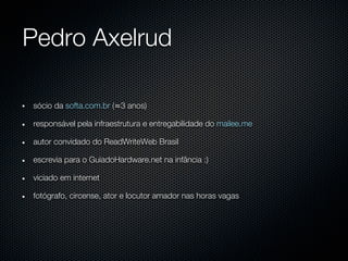 Pedro Axelrud

sócio da softa.com.br (≈3 anos)

responsável pela infraestrutura e entregabilidade do mailee.me

autor convidado do ReadWriteWeb Brasil

escrevia para o GuiadoHardware.net na infância :)

viciado em internet

fotógrafo, circense, ator e locutor amador nas horas vagas
 