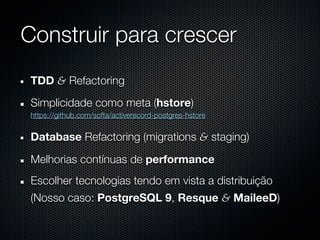 Construir para crescer
 TDD & Refactoring
 Simplicidade como meta (hstore)
 https://github.com/softa/activerecord-postgres-hstore


 Database Refactoring (migrations & staging)

 Melhorias contínuas de performance
 Escolher tecnologias tendo em vista a distribuição
 (Nosso caso: PostgreSQL 9, Resque & MaileeD)
 