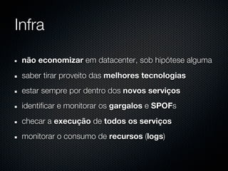 Infra

 não economizar em datacenter, sob hipótese alguma
 saber tirar proveito das melhores tecnologias
 estar sempre por dentro dos novos serviços
 identificar e monitorar os gargalos e SPOFs
 checar a execução de todos os serviços
 monitorar o consumo de recursos (logs)
 