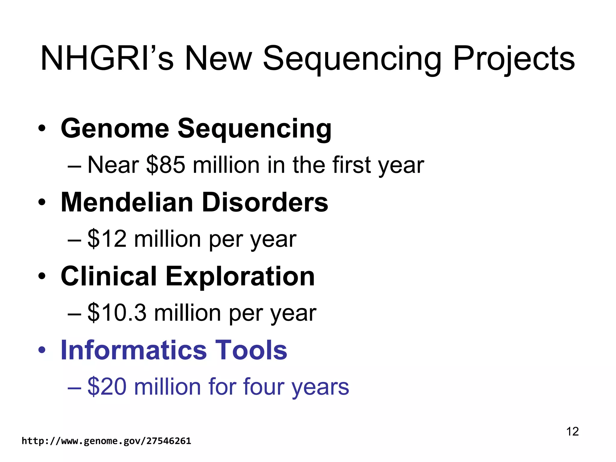 12
NHGRI’s New Sequencing Projects
• Genome Sequencing
– Near $85 million in the first year
• Mendelian Disorders
– $12 million per year
• Clinical Exploration
– $10.3 million per year
• Informatics Tools
– $20 million for four years
12
http://www.genome.gov/27546261
 
