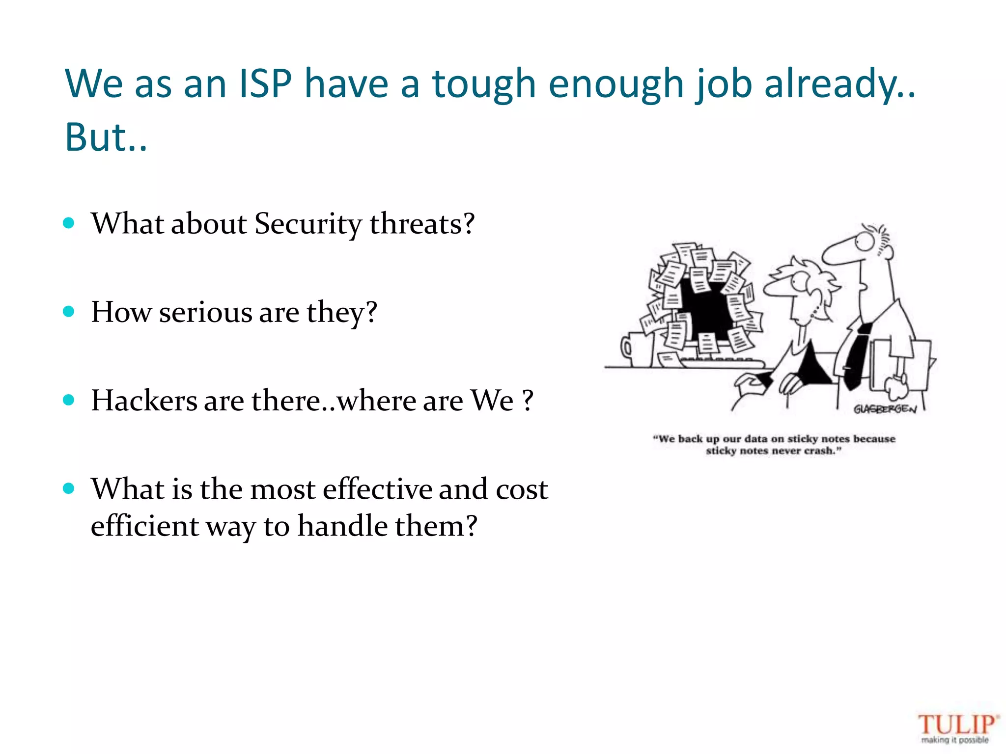 We as an ISP have a tough enough job already..But..What about Security threats?How serious are they?Hackers are there..where are We ?What is the most effective and cost efficient way to handle them?