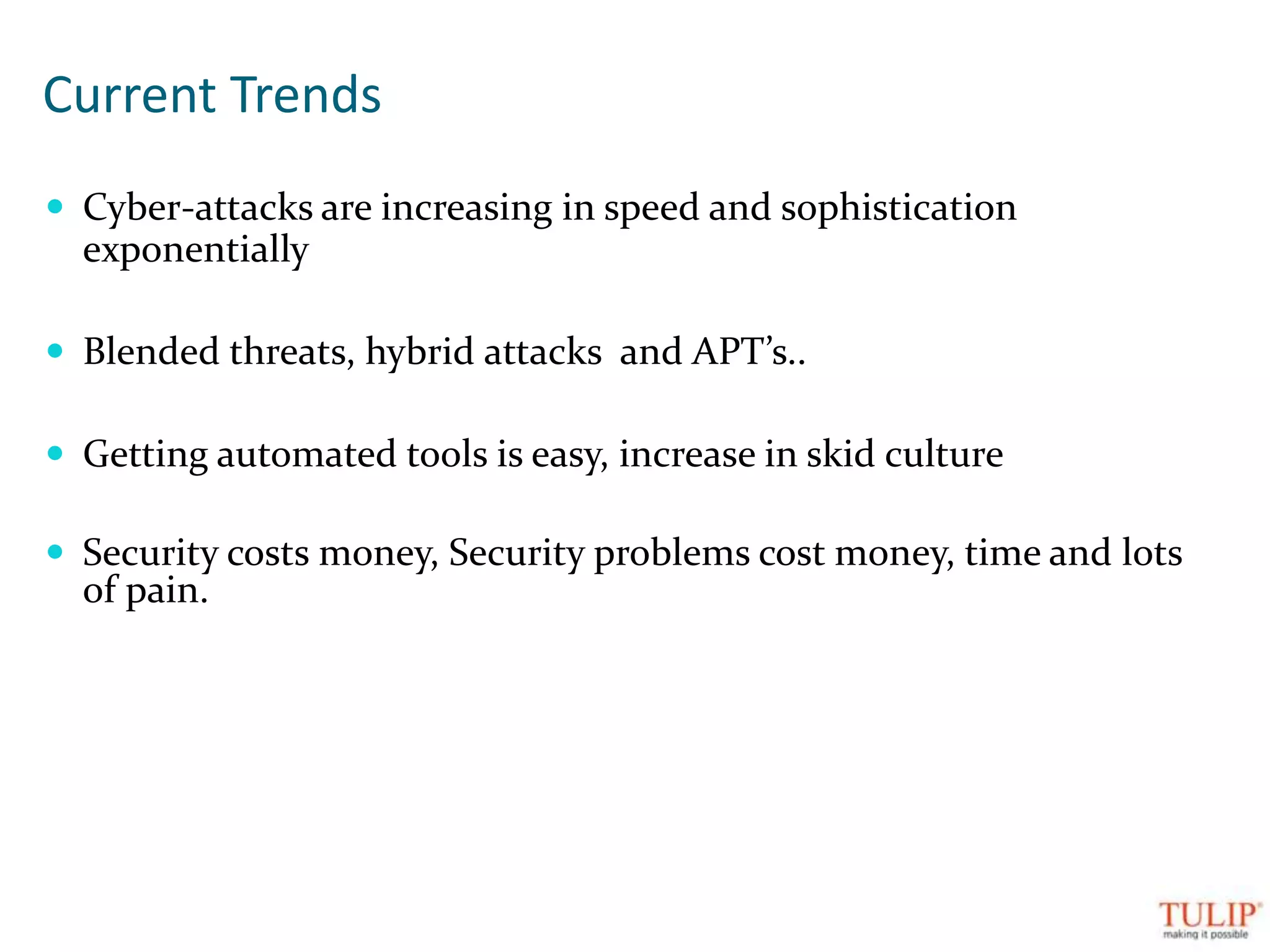 Current TrendsCyber-attacks are increasing in speed and sophistication exponentiallyBlended threats, hybrid attacks  and APT’s..Getting automated tools is easy, increase in skid cultureSecurity costs money, Security problems cost money, time and lots of pain.