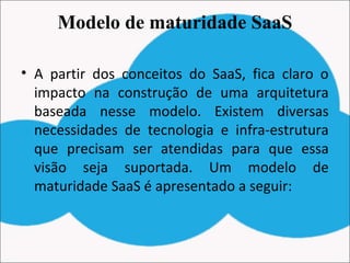 Modelo de maturidade SaaS
• A partir dos conceitos do SaaS, fica claro o
impacto na construção de uma arquitetura
baseada nesse modelo. Existem diversas
necessidades de tecnologia e infra-estrutura
que precisam ser atendidas para que essa
visão seja suportada. Um modelo de
maturidade SaaS é apresentado a seguir:
 
