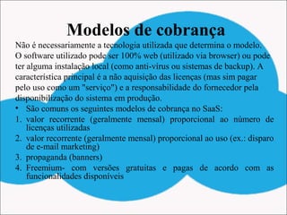 Modelos de cobrança
Não é necessariamente a tecnologia utilizada que determina o modelo.
O software utilizado pode ser 100% web (utilizado via browser) ou pode
ter alguma instalação local (como anti-vírus ou sistemas de backup). A
característica principal é a não aquisição das licenças (mas sim pagar
pelo uso como um "serviço") e a responsabilidade do fornecedor pela
disponibilização do sistema em produção.
• São comuns os seguintes modelos de cobrança no SaaS:
1. valor recorrente (geralmente mensal) proporcional ao número de
licenças utilizadas
2. valor recorrente (geralmente mensal) proporcional ao uso (ex.: disparo
de e-mail marketing)
3. propaganda (banners)
4. Freemium- com versões gratuitas e pagas de acordo com as
funcionalidades disponíveis
 