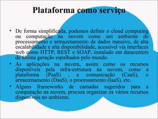 Plataforma como serviço
• De forma simplificada, podemos definir o cloud computing
ou computação na nuvem como um ambiente de
processamento e armazenamento de dados massivo, de alta
escalabilidade e alta disponibilidade, acessível via interfaces
web como HTTP, REST e SOAP, instalado em datacenters
de última geração espalhados pelo mundo.
• As aplicações na nuvem, assim como os recursos
disponíveis pela infra-estrutura na nuvem, como a
plataforma (PaaS) , a comunicação (CaaS), o
armazenamento (DaaS), o processamento (IaaS), etc.
• Alguns frameworks de camadas sugeridos para a
computação na nuvem, procura organizar os vários recursos
disponíveis no ambiente.
 