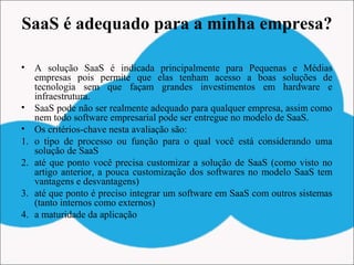 SaaS é adequado para a minha empresa?
• A solução SaaS é indicada principalmente para Pequenas e Médias
empresas pois permite que elas tenham acesso a boas soluções de
tecnologia sem que façam grandes investimentos em hardware e
infraestrutura.
• SaaS pode não ser realmente adequado para qualquer empresa, assim como
nem todo software empresarial pode ser entregue no modelo de SaaS.
• Os critérios-chave nesta avaliação são:
1. o tipo de processo ou função para o qual você está considerando uma
solução de SaaS
2. até que ponto você precisa customizar a solução de SaaS (como visto no
artigo anterior, a pouca customização dos softwares no modelo SaaS tem
vantagens e desvantagens)
3. até que ponto é preciso integrar um software em SaaS com outros sistemas
(tanto internos como externos)
4. a maturidade da aplicação
 