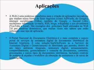 Aplicações
• A Web é uma poderosa plataforma para a criação de aplicações inovadoras
que mudam nossa forma de fazer negócios (como AdWords, do Google),
interagir socialmente (Orkut, também do Google, e Second Life),
recebermos informação (e-mails, RSS, blogs, wikipédia) e nos divertirmos
(YouTube e Joost). São exemplos dos principais SaaS utilizados na Web
2.0 por usuários domésticos, que muitas vezes não sabem que estão
utilizando esse tipo de aplicação.•  
• O Portal Nacional do Documento Eletrônico é o mais completo e seguro
portal de serviços de assinatura digital de documentos eletrônicos da
Internet brasileira. É uma solução SaaS(Software as a Service) de
Assinatura Digital e Gerenciamento de Identidade que permite, dentro de
um único ambiente integrado, assinatura digital, armazenamento,
compartilhamento, gerenciamento e consulta de documentos, contratos,
procurações e outros tipos de documentos eletrônicos, incluindo controle
de poderes & alçadas e workflow de obtenção de assinaturas e de envio de
notificações.
 