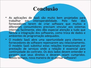 Conclusão
• As aplicações de SaaS são muito bem projetadas para
trabalhar em interoperabilidade. Pelo fato dos
fornecedores terem de criar software que muitos e
diferentes consumidores precisam vincular aos sistemas
internos facilmente, eles dão especial atenção a tudo que
facilita a integração dos softwares, como troca de dados e
ambientes de programação adequados.
• O modelo SaaS abre uma oportunidade para clientes e
fornecedores de software repensarem seu relacionamento.
O modelo SaaS substitui estas relações transacionais por
prestação de serviços onde a relação é essencial para
continuidade do contrato. Os dois lados devem entender e
garantir que seus direitos e deveres sejam cumpridos.
Novos tempos, nova maneira de se pensar software!
 