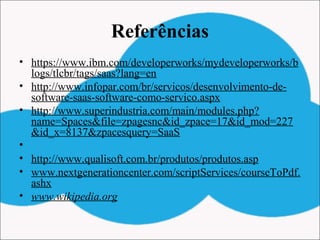 Referências
• https://www.ibm.com/developerworks/mydeveloperworks/b
logs/tlcbr/tags/saas?lang=en
• http://www.infopar.com/br/servicos/desenvolvimento-de-
software-saas-software-como-servico.aspx
• http://www.superindustria.com/main/modules.php?
name=Spaces&file=zpagesnc&id_zpace=17&id_mod=227
&id_x=8137&zpacesquery=SaaS
•  
• http://www.qualisoft.com.br/produtos/produtos.asp
• www.nextgenerationcenter.com/scriptServices/courseToPdf.
ashx
• www.wikipedia.org
 