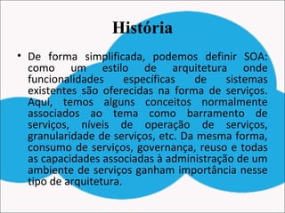 História
• De forma simplificada, podemos definir SOA:
como um estilo de arquitetura onde
funcionalidades específicas de sistemas
existentes são oferecidas na forma de serviços.
Aqui, temos alguns conceitos normalmente
associados ao tema como barramento de
serviços, níveis de operação de serviços,
granularidade de serviços, etc. Da mesma forma,
consumo de serviços, governança, reuso e todas
as capacidades associadas à administração de um
ambiente de serviços ganham importância nesse
tipo de arquitetura.
 