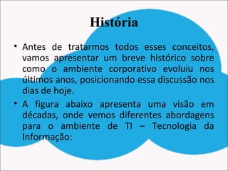 História
• Antes de tratarmos todos esses conceitos,
vamos apresentar um breve histórico sobre
como o ambiente corporativo evoluiu nos
últimos anos, posicionando essa discussão nos
dias de hoje.
• A figura abaixo apresenta uma visão em
décadas, onde vemos diferentes abordagens
para o ambiente de TI – Tecnologia da
Informação:
 