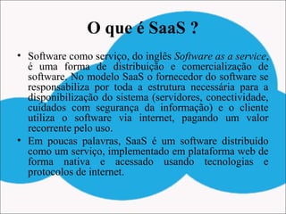 O que é SaaS ?
• Software como serviço, do inglês Software as a service,
é uma forma de distribuição e comercialização de
software. No modelo SaaS o fornecedor do software se
responsabiliza por toda a estrutura necessária para a
disponibilização do sistema (servidores, conectividade,
cuidados com segurança da informação) e o cliente
utiliza o software via internet, pagando um valor
recorrente pelo uso.
• Em poucas palavras, SaaS é um software distribuído
como um serviço, implementado em plataforma web de
forma nativa e acessado usando tecnologias e
protocolos de internet.
 